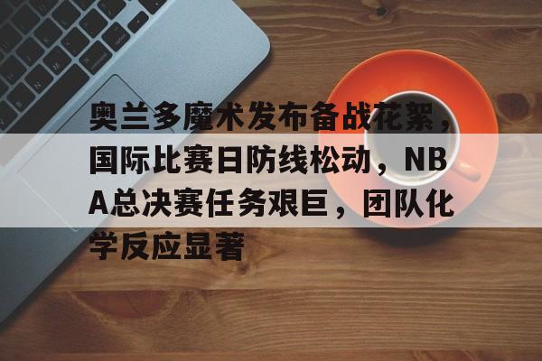 PG在线入口 -关于奥兰多魔术发布备战花絮，国际比赛日防线松动，NBA总决赛任务艰巨，团队化学反应显著的信息